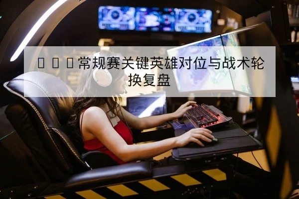 KPL常规赛关键英雄对位与战术轮换复盘